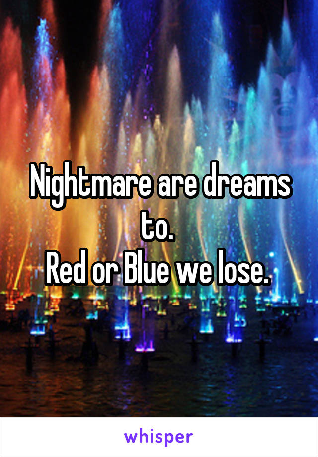 Nightmare are dreams to. 
Red or Blue we lose. 