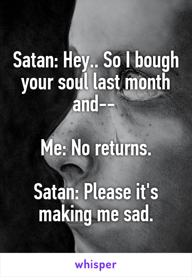 Satan: Hey.. So I bough your soul last month and-- 

Me: No returns.

Satan: Please it's making me sad.