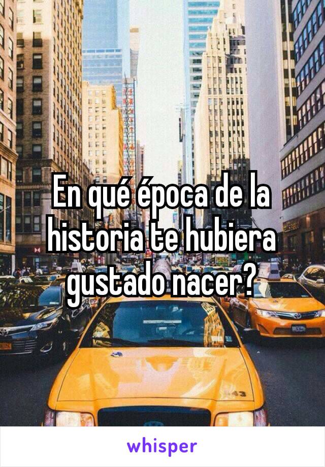 En qué época de la historia te hubiera gustado nacer?