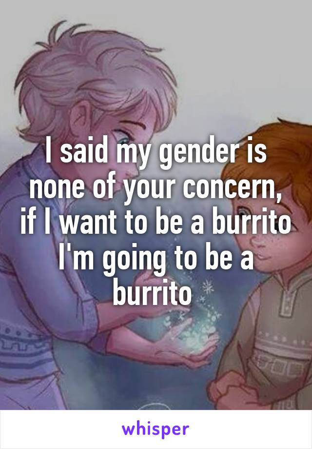 I said my gender is none of your concern, if I want to be a burrito I'm going to be a burrito 