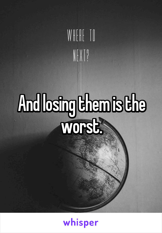 And losing them is the worst.