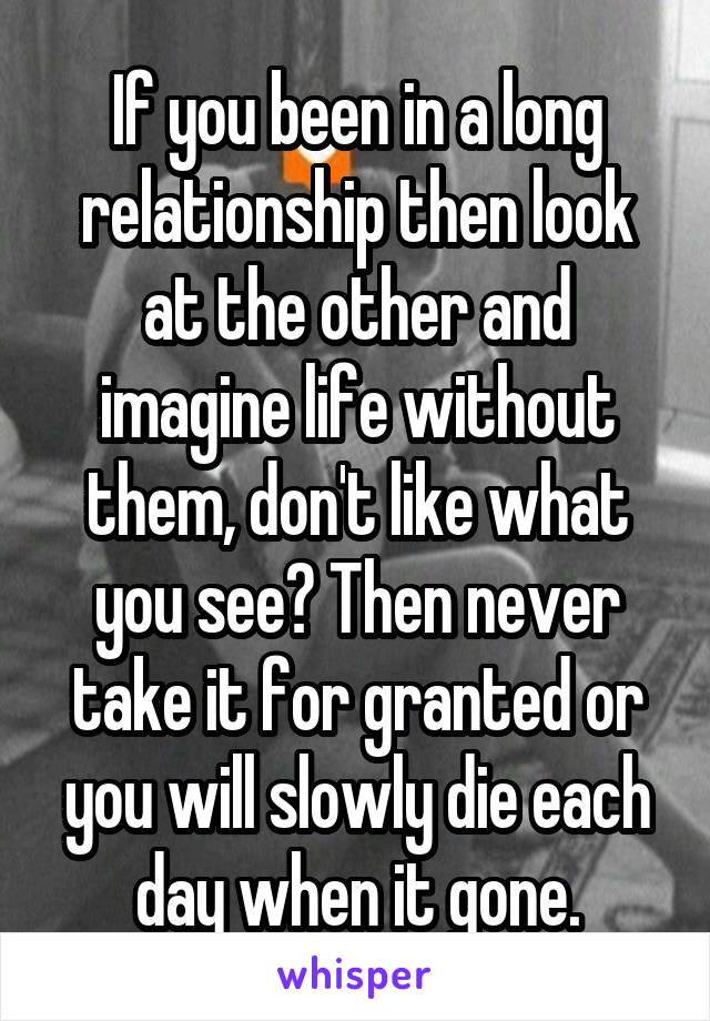 If you been in a long relationship then look at the other and imagine life without them, don't like what you see? Then never take it for granted or you will slowly die each day when it gone.