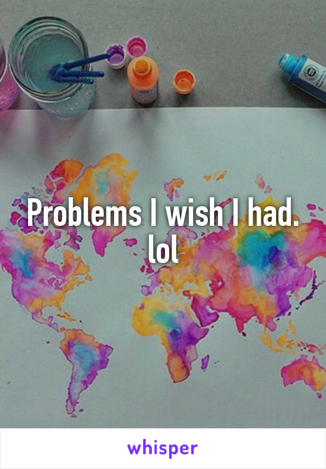 Problems I wish I had. lol