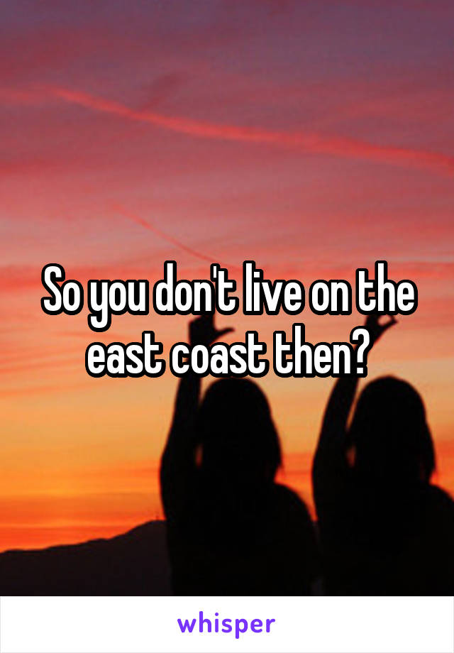 So you don't live on the east coast then?