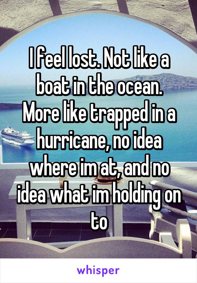 I feel lost. Not like a boat in the ocean.
More like trapped in a hurricane, no idea where im at, and no idea what im holding on to