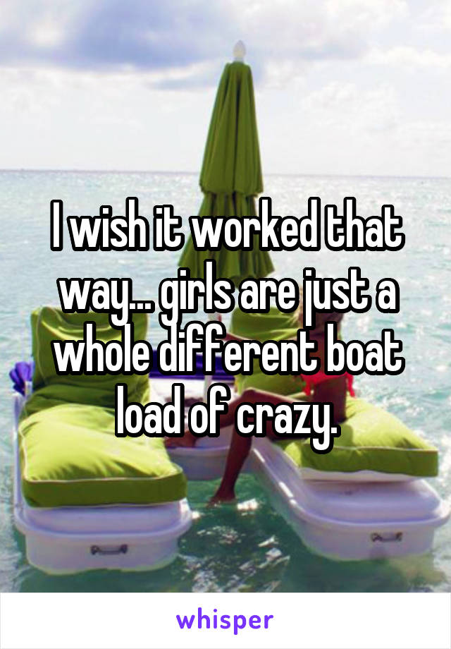 I wish it worked that way... girls are just a whole different boat load of crazy.