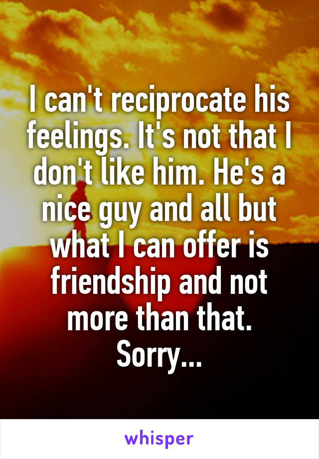 I can't reciprocate his feelings. It's not that I don't like him. He's a nice guy and all but what I can offer is friendship and not more than that. Sorry...