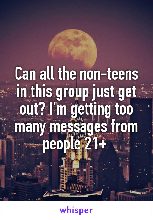 Can all the non-teens in this group just get out? I'm getting too many messages from people 21+ 