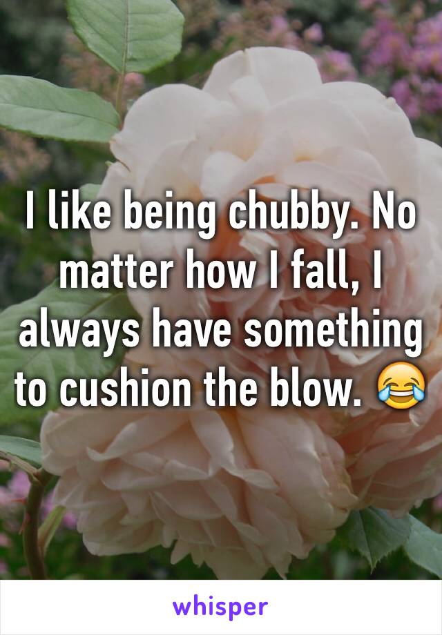 I like being chubby. No matter how I fall, I always have something to cushion the blow. 😂