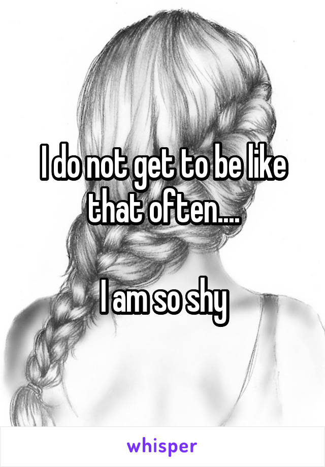 I do not get to be like that often....

I am so shy