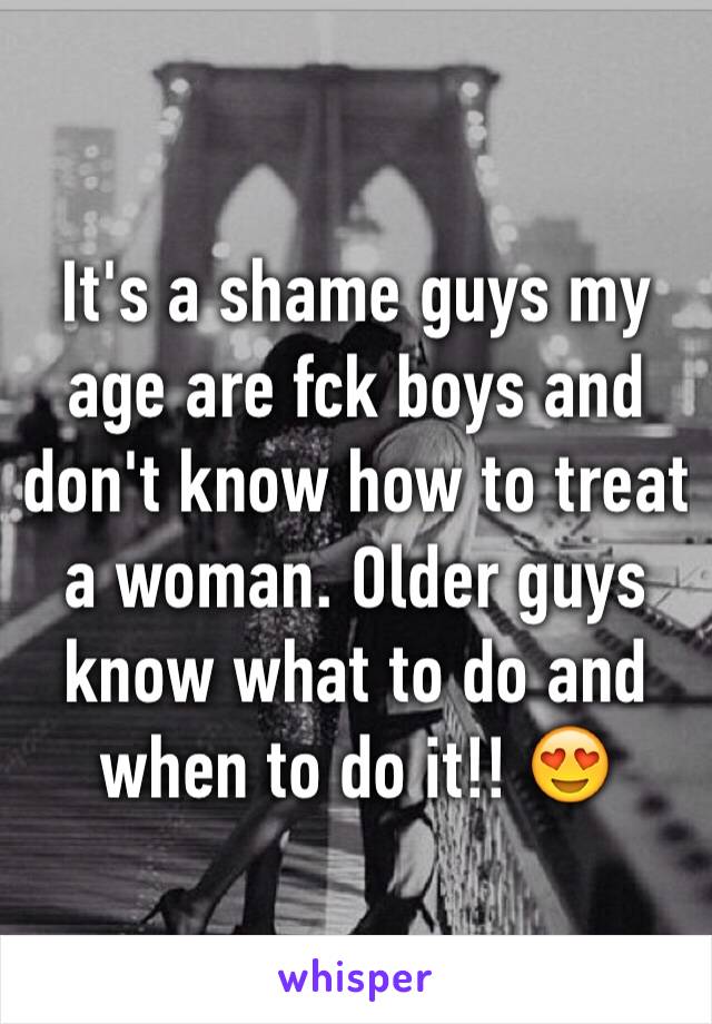 It's a shame guys my age are fck boys and don't know how to treat a woman. Older guys know what to do and when to do it!! 😍