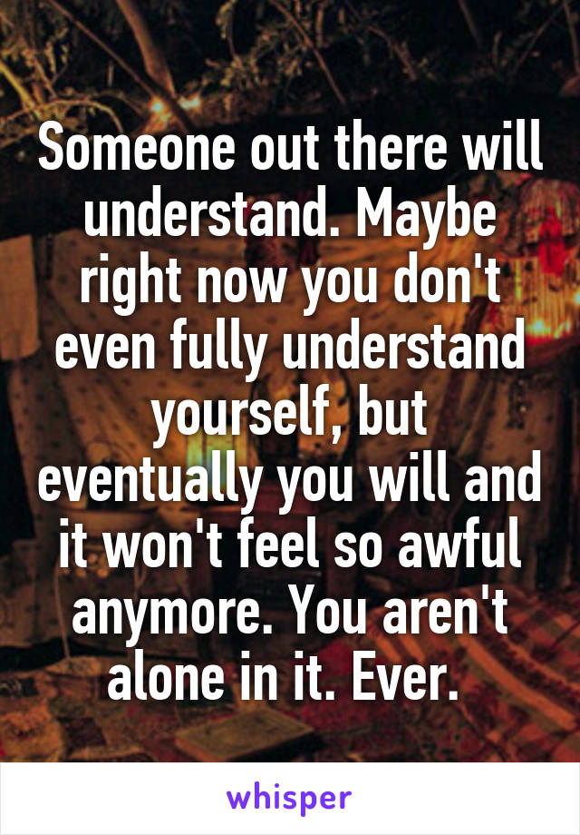 Someone out there will understand. Maybe right now you don't even fully understand yourself, but eventually you will and it won't feel so awful anymore. You aren't alone in it. Ever. 
