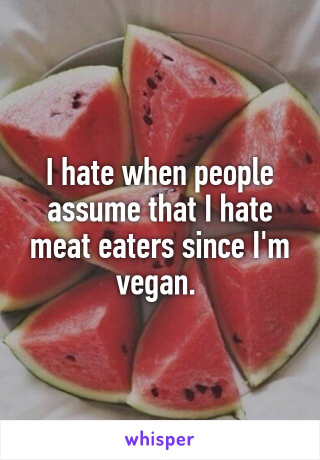 I hate when people assume that I hate meat eaters since I'm vegan. 