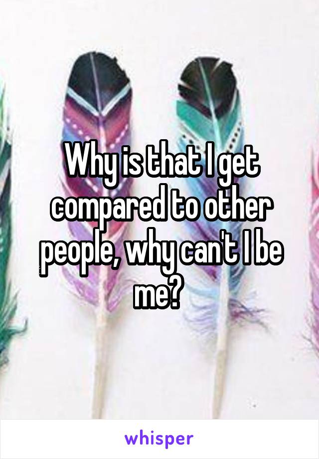 Why is that I get compared to other people, why can't I be me? 