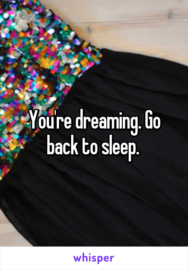 You're dreaming. Go back to sleep. 