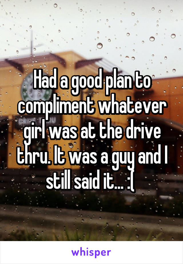 Had a good plan to compliment whatever girl was at the drive thru. It was a guy and I still said it... :( 