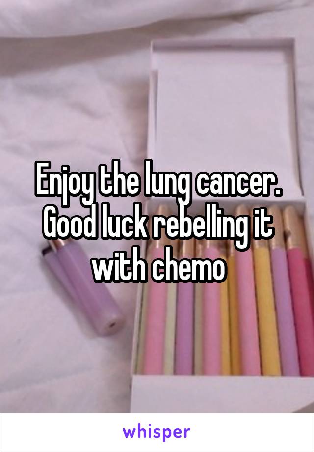 Enjoy the lung cancer. Good luck rebelling it with chemo