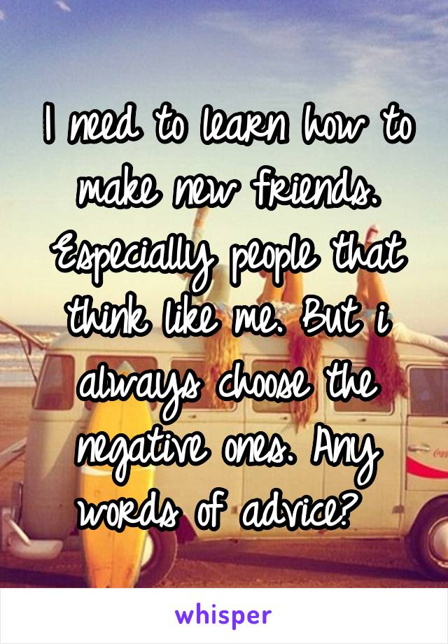 I need to learn how to make new friends. Especially people that think like me. But i always choose the negative ones. Any words of advice? 