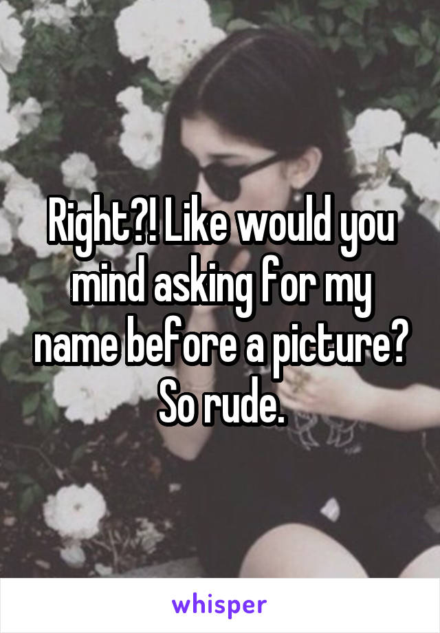 Right?! Like would you mind asking for my name before a picture? So rude.