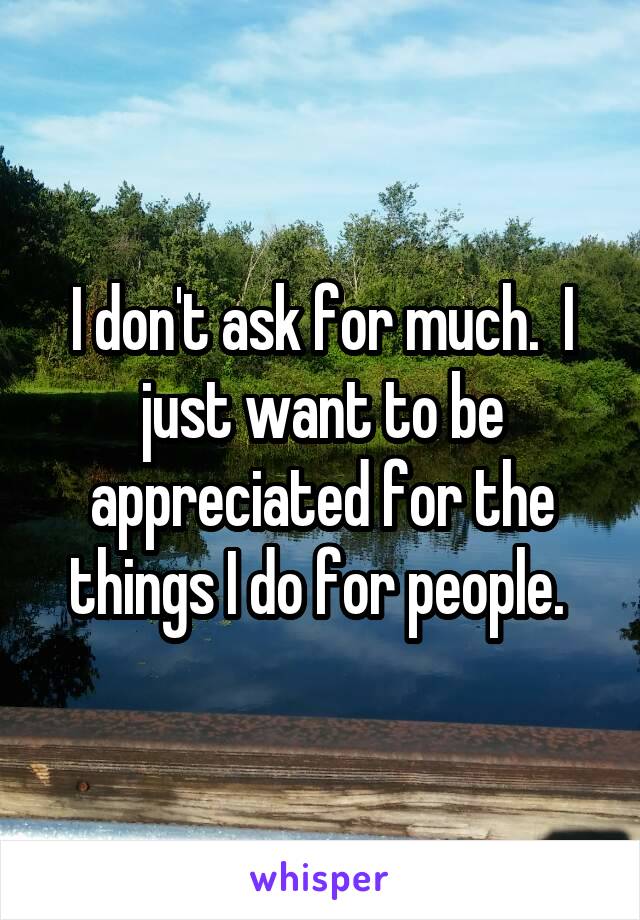 I don't ask for much.  I just want to be appreciated for the things I do for people. 