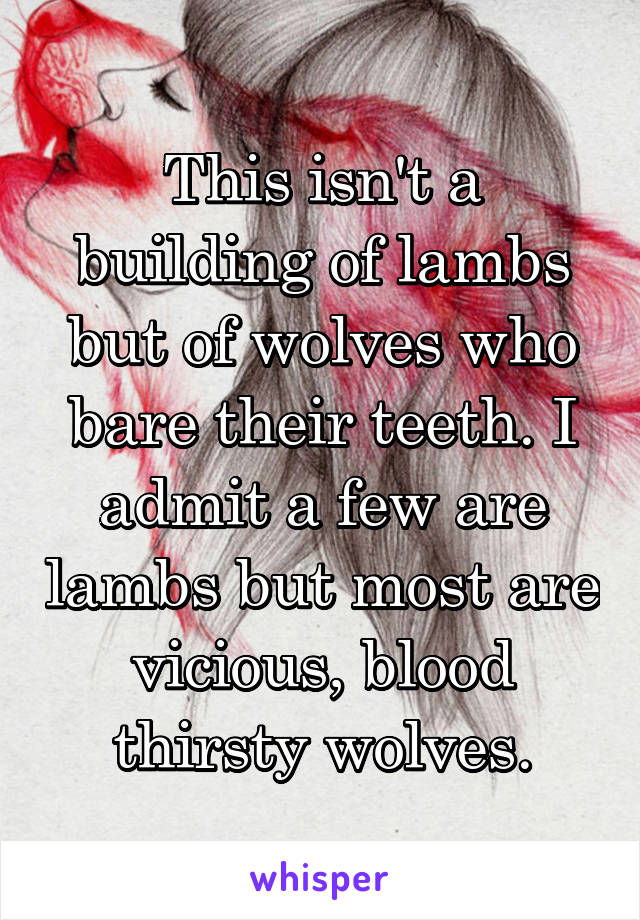 This isn't a building of lambs but of wolves who bare their teeth. I admit a few are lambs but most are vicious, blood thirsty wolves.