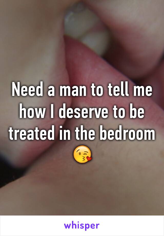 Need a man to tell me how I deserve to be treated in the bedroom 😘