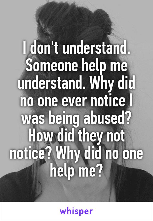 I don't understand. Someone help me understand. Why did no one ever notice I was being abused? How did they not notice? Why did no one help me?