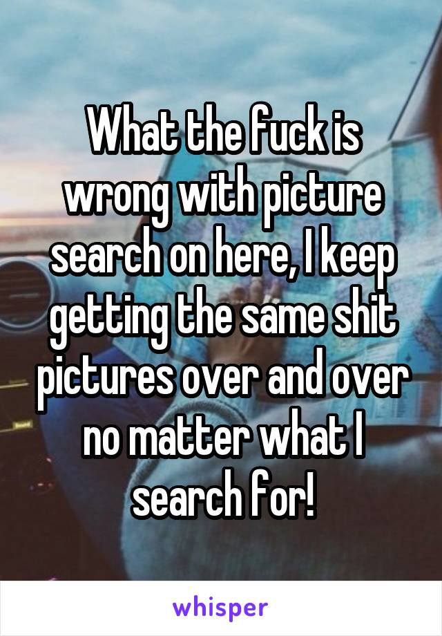 What the fuck is wrong with picture search on here, I keep getting the same shit pictures over and over no matter what I search for!