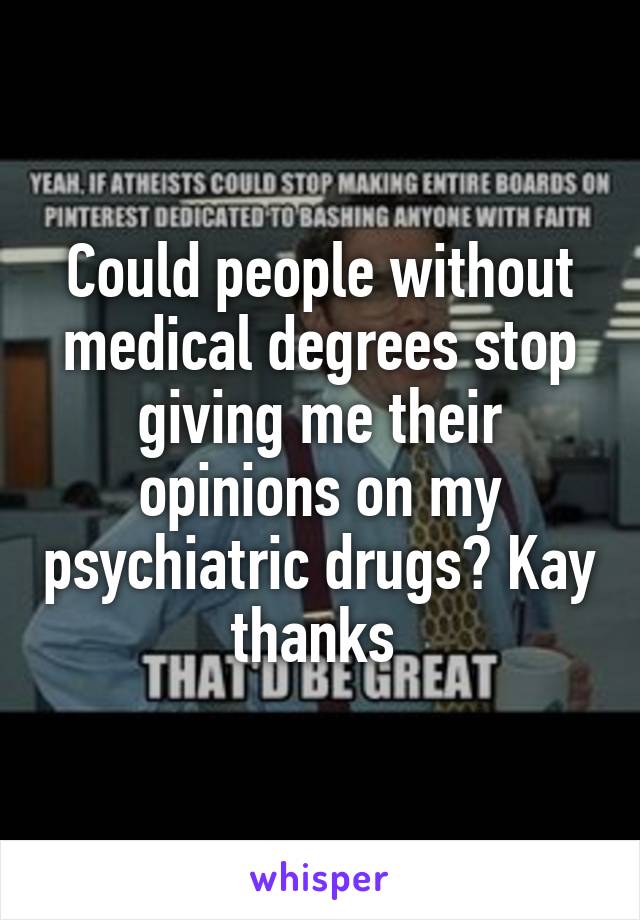 Could people without medical degrees stop giving me their opinions on my psychiatric drugs? Kay thanks 