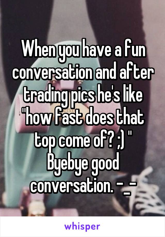 When you have a fun conversation and after trading pics he's like "how fast does that top come of? ;) "
Byebye good conversation. -_-