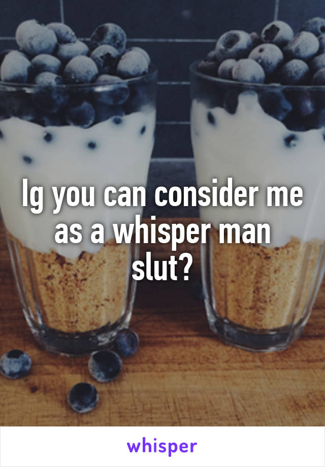 Ig you can consider me as a whisper man slut?