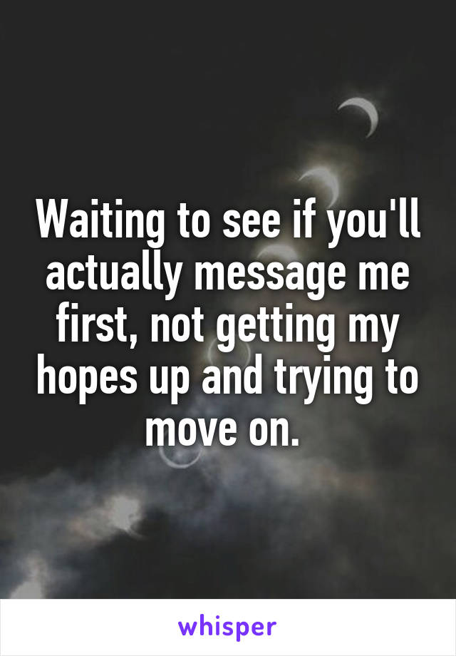 Waiting to see if you'll actually message me first, not getting my hopes up and trying to move on. 