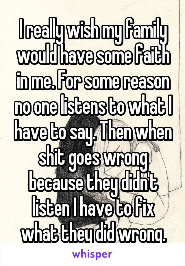 I really wish my family would have some faith in me. For some reason no one listens to what I have to say. Then when shit goes wrong because they didn't listen I have to fix what they did wrong.