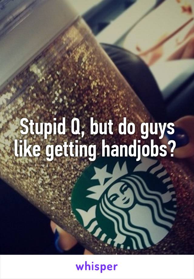 Stupid Q, but do guys like getting handjobs? 