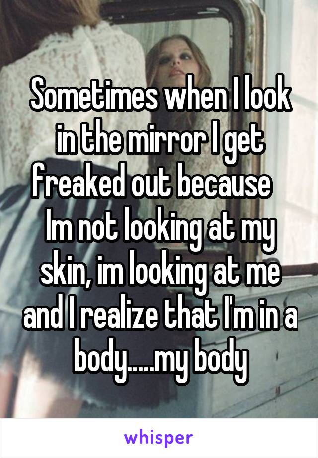 Sometimes when I look in the mirror I get freaked out because    Im not looking at my skin, im looking at me and I realize that I'm in a body.....my body