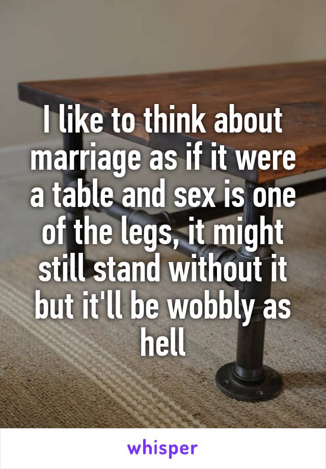 I like to think about marriage as if it were a table and sex is one of the legs, it might still stand without it but it'll be wobbly as hell