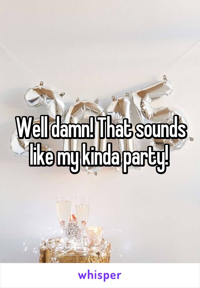 Well damn! That sounds like my kinda party! 