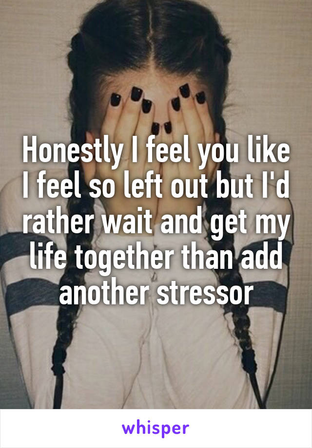 Honestly I feel you like I feel so left out but I'd rather wait and get my life together than add another stressor