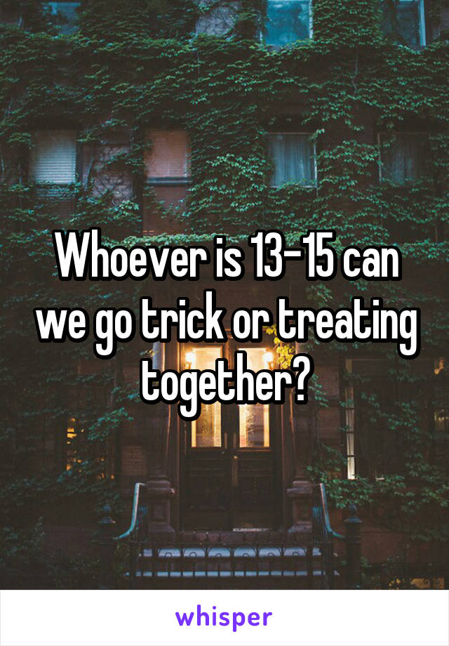 Whoever is 13-15 can we go trick or treating together?