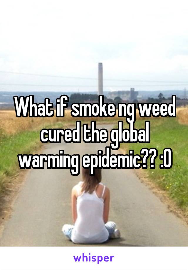 What if smoke ng weed cured the global warming epidemic?? :O