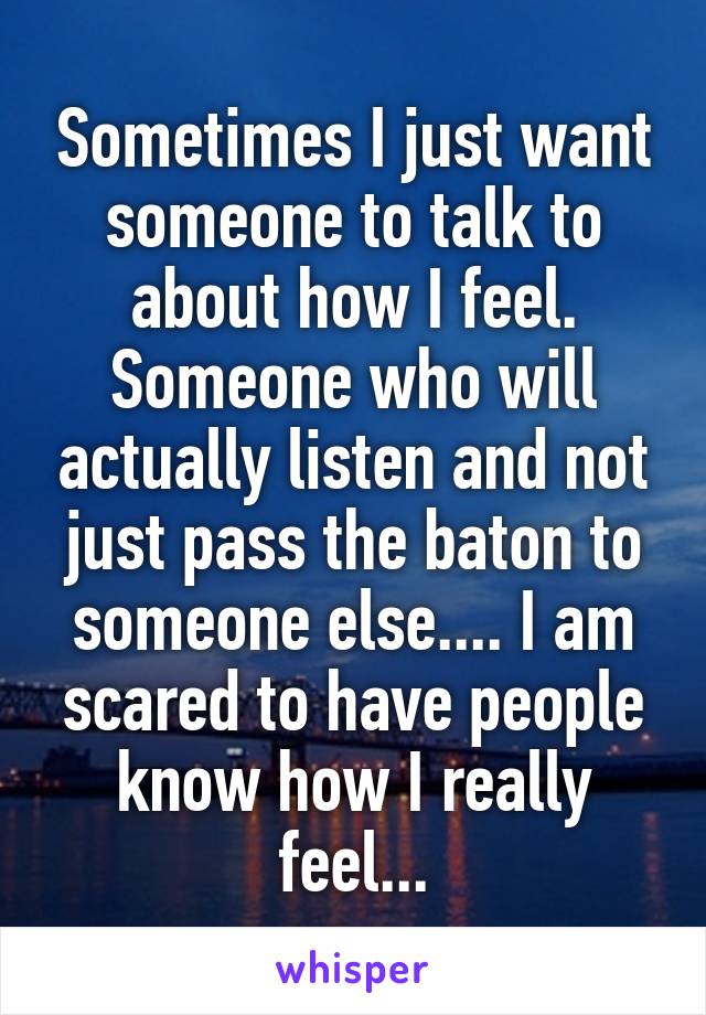 Sometimes I just want someone to talk to about how I feel. Someone who will actually listen and not just pass the baton to someone else.... I am scared to have people know how I really feel...