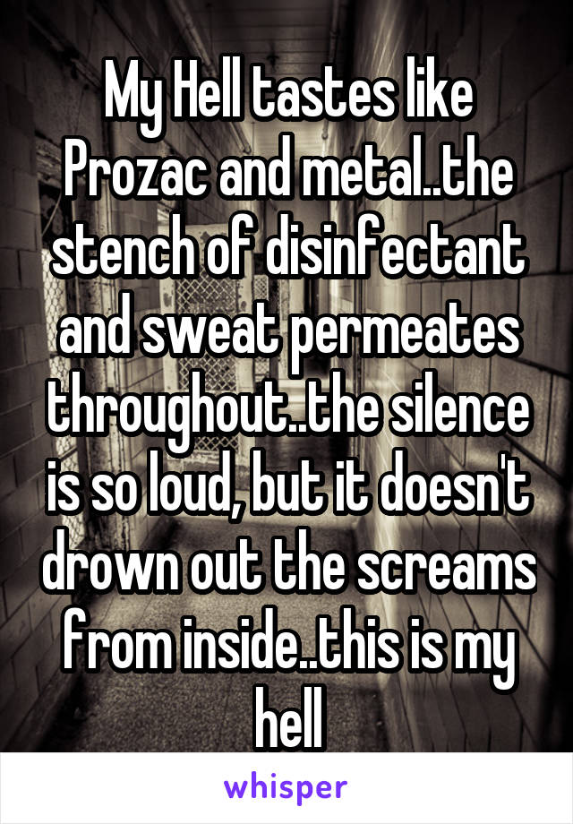 My Hell tastes like Prozac and metal..the stench of disinfectant and sweat permeates throughout..the silence is so loud, but it doesn't drown out the screams from inside..this is my hell