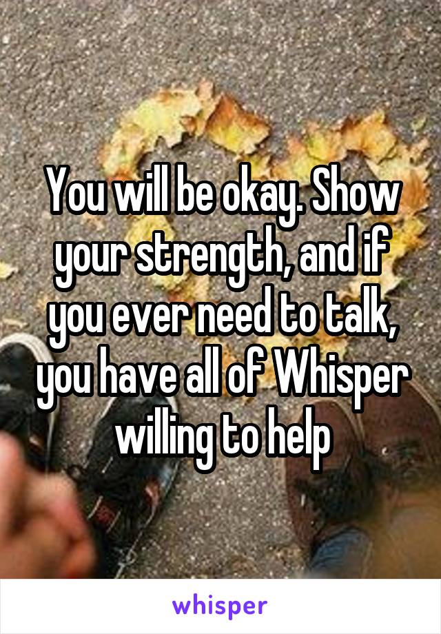 You will be okay. Show your strength, and if you ever need to talk, you have all of Whisper willing to help