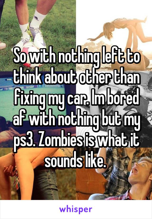 So with nothing left to think about other than fixing my car. Im bored af with nothing but my ps3. Zombies is what it sounds like. 