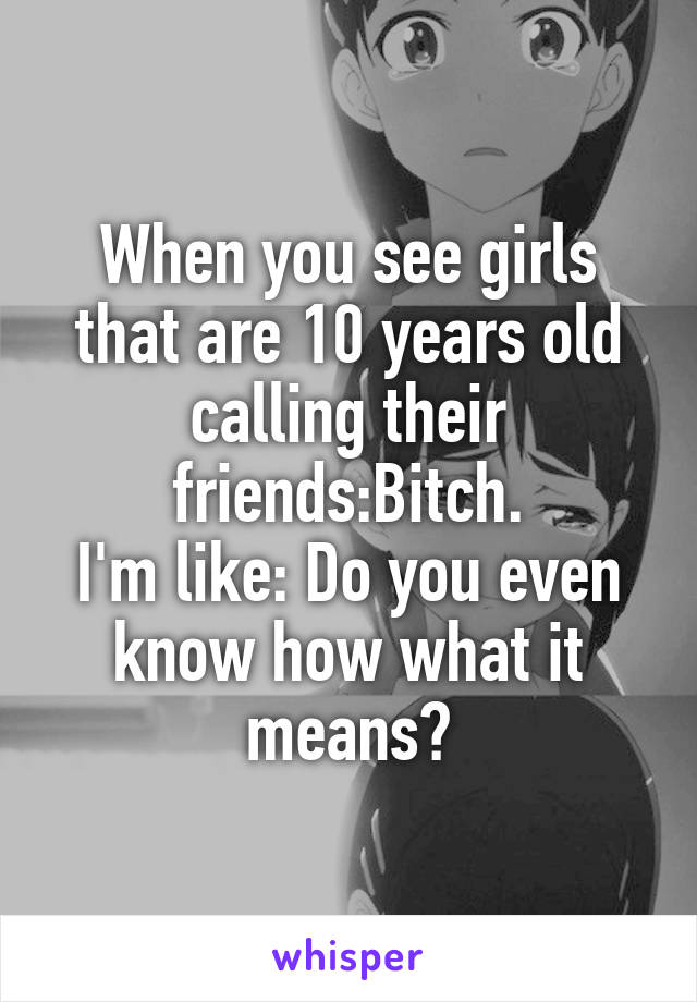 When you see girls that are 10 years old calling their friends:Bitch.
I'm like: Do you even know how what it means?