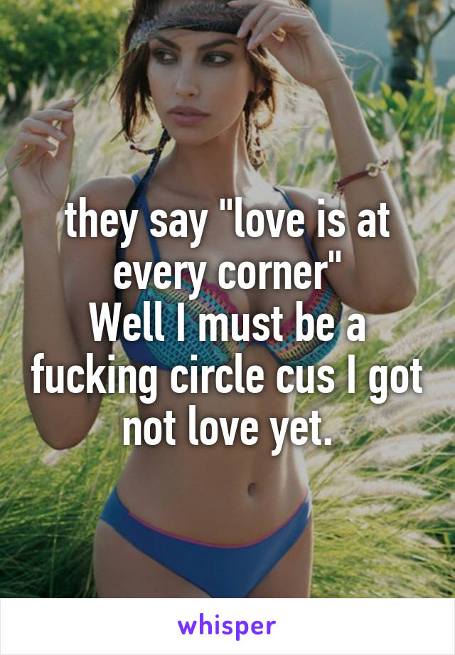 they say "love is at every corner"
Well I must be a fucking circle cus I got not love yet.