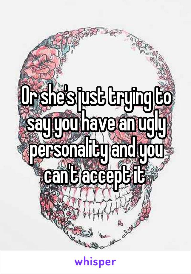 Or she's just trying to say you have an ugly personality and you can't accept it 