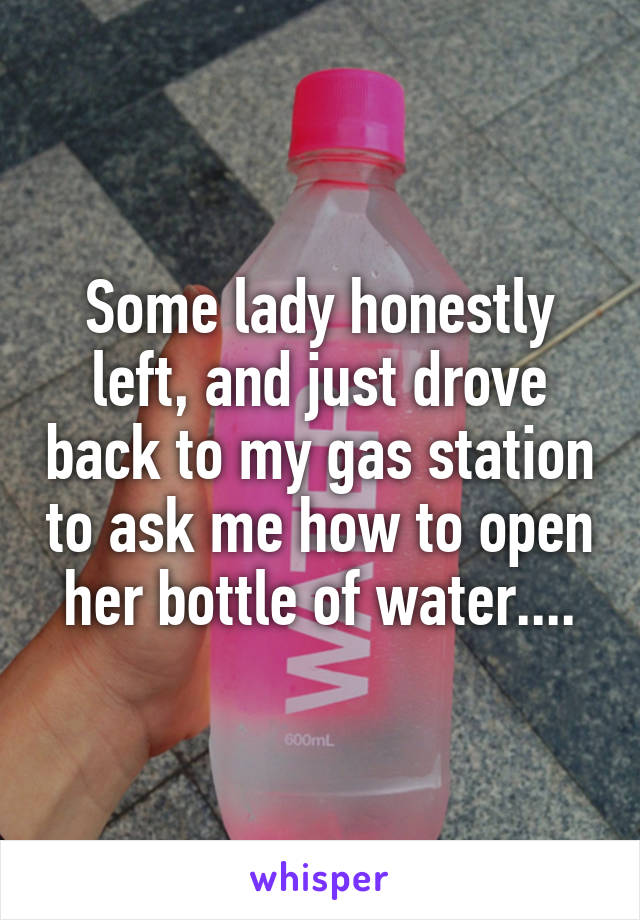 Some lady honestly left, and just drove back to my gas station to ask me how to open her bottle of water....