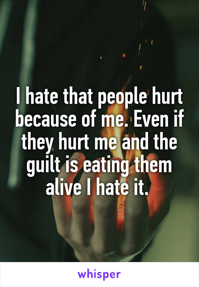 I hate that people hurt because of me. Even if they hurt me and the guilt is eating them alive I hate it. 