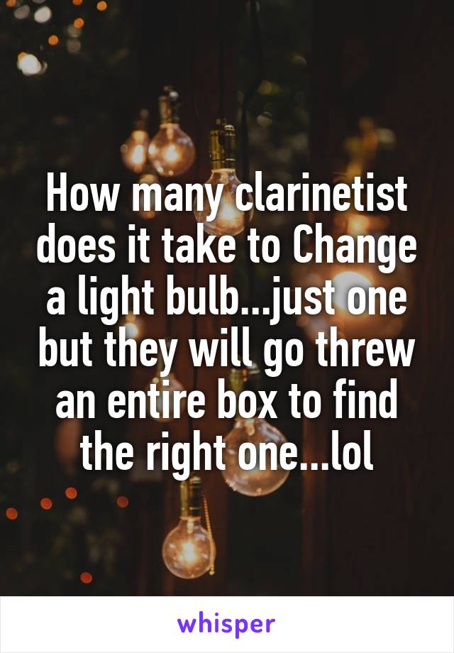 How many clarinetist does it take to Change a light bulb...just one but they will go threw an entire box to find the right one...lol